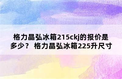 格力晶弘冰箱215ckj的报价是多少？ 格力晶弘冰箱225升尺寸